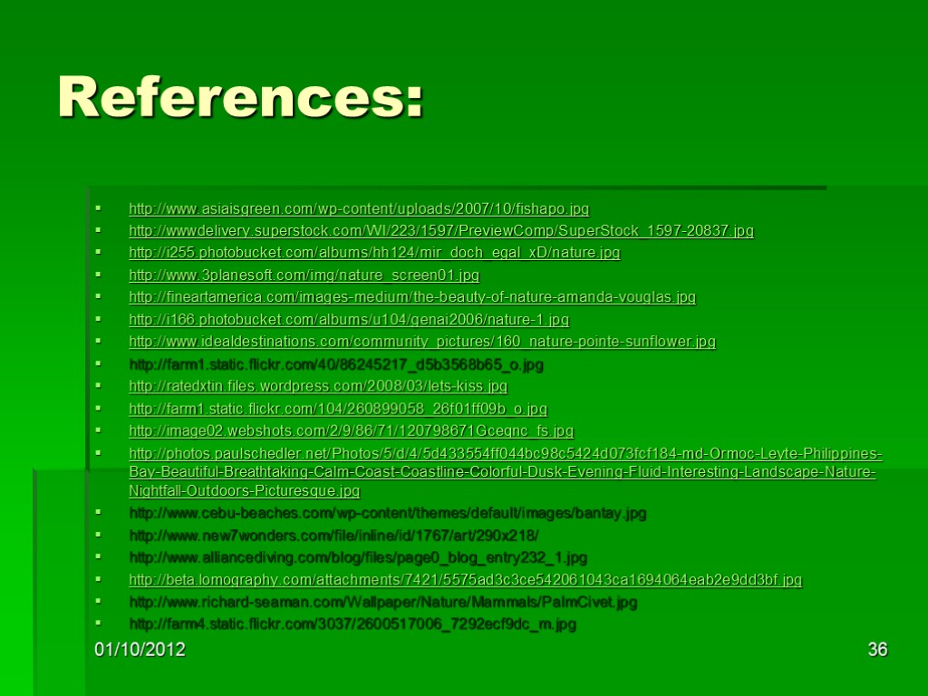 References: http://www.asiaisgreen.com/wp-content/uploads/2007/10/fishapo.jpg http://wwwdelivery.superstock.com/WI/223/1597/PreviewComp/SuperStock_1597-20837.jpg http://i255.photobucket.com/albums/hh124/mir_doch_egal_xD/nature.jpg http://www.3planesoft.com/img/nature_screen01.jpg http://fineartamerica.com/images-medium/the-beauty-of-nature-amanda-vouglas.jpg http://i166.photobucket.com/albums/u104/genai2006/nature-1.jpg http://www.idealdestinations.com/community_pictures/160_nature-pointe-sunflower.jpg http://farm1.static.flickr.com/40/86245217_d5b3568b65_o.jpg http://ratedxtin.files.wordpress.com/2008/03/lets-kiss.jpg http://farm1.static.flickr.com/104/260899058_26f01ff09b_o.jpg http://image02.webshots.com/2/9/86/71/120798671Gceqnc_fs.jpg http://photos.paulschedler.net/Photos/5/d/4/5d433554ff044bc98c5424d073fcf184-md-Ormoc-Leyte-Philippines-Bay-Beautiful-Breathtaking-Calm-Coast-Coastline-Colorful-Dusk-Evening-Fluid-Interesting-Landscape-Nature-Nightfall-Outdoors-Picturesque.jpg http://www.cebu-beaches.com/wp-content/themes/default/images/bantay.jpg